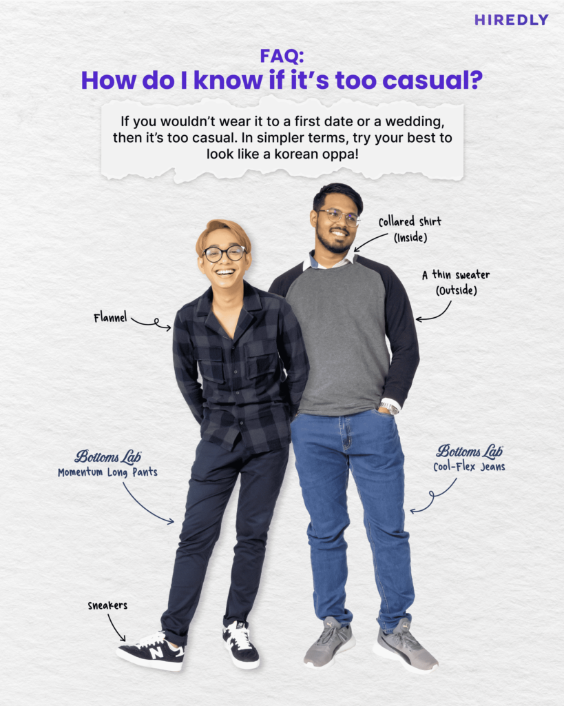 How do I know if it's too casual? If you wouldn't wear it to a first date or a wedding, then it's too casual. 

Photo of Hafiz in a flannel shirt with Bottoms Lab's Momentum Long Pants and sneakers.

Sri on the right in a Bottoms Lab Cool-Flex Jeans and a collared shirt worn underneath a thin sweater.